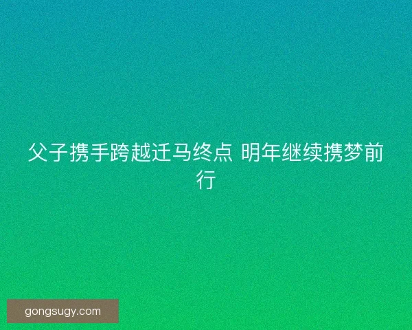父子携手跨越迁马终点 明年继续携梦前行