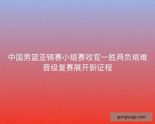 中国男篮亚锦赛小组赛收官一胜两负艰难晋级复赛展开新征程 中国男篮亚锦赛小组赛收官一胜两负艰难晋级复赛展开新征程