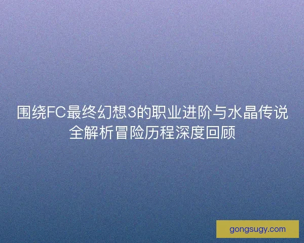 围绕FC最终幻想3的职业进阶与水晶传说全解析冒险历程深度回顾 围绕FC最终幻想3的职业进阶与水晶传说全解析冒险历程深度回顾