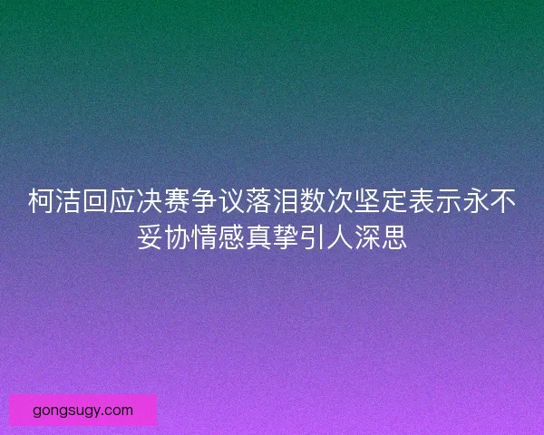 柯洁回应决赛争议落泪数次坚定表示永不妥协情感真挚引人深思