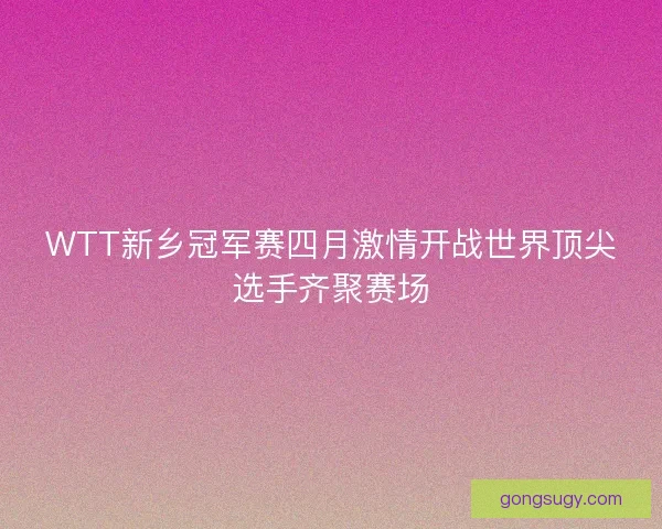 WTT新乡冠军赛四月激情开战世界顶尖选手齐聚赛场