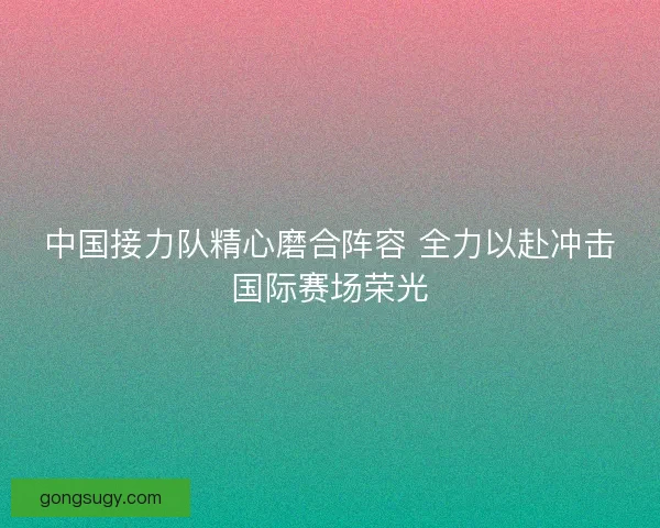 中国接力队精心磨合阵容 全力以赴冲击国际赛场荣光