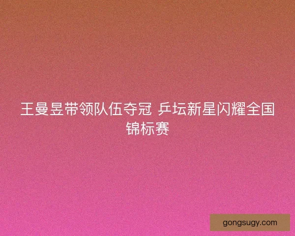 王曼昱带领队伍夺冠 乒坛新星闪耀全国锦标赛 王曼昱带领队伍夺冠 乒坛新星闪耀全国锦标赛