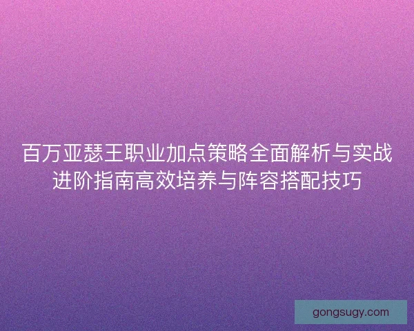 百万亚瑟王职业加点策略全面解析与实战进阶指南高效培养与阵容搭配技巧 百万亚瑟王职业加点策略全面解析与实战进阶指南高效培养与阵容搭配技巧