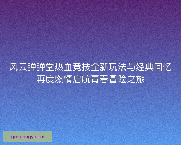 风云弹弹堂热血竞技全新玩法与经典回忆再度燃情启航青春冒险之旅 风云弹弹堂热血竞技全新玩法与经典回忆再度燃情启航青春冒险之旅