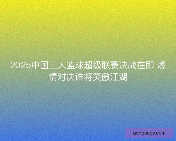 2025中国三人篮球超级联赛决战在即 燃情对决谁将笑傲江湖 2025中国三人篮球超级联赛决战在即 燃情对决谁将笑傲江湖