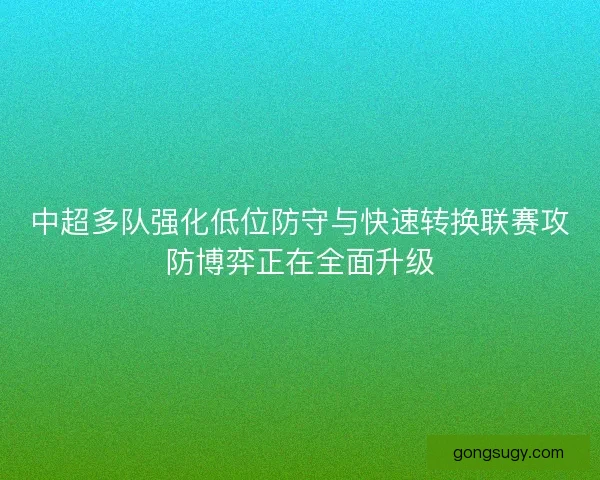 中超多队强化低位防守与快速转换联赛攻防博弈正在全面升级