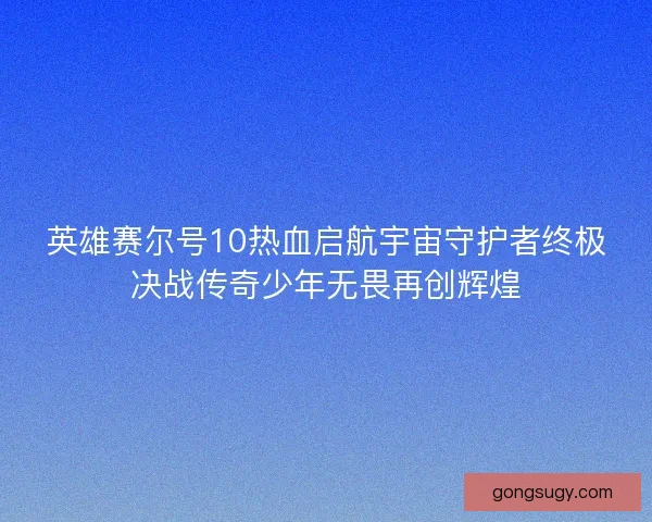 英雄赛尔号10热血启航宇宙守护者终极决战传奇少年无畏再创辉煌 英雄赛尔号10热血启航宇宙守护者终极决战传奇少年无畏再创辉煌