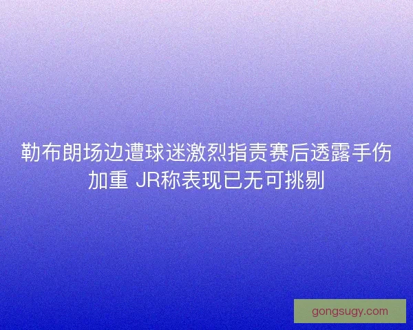 勒布朗场边遭球迷激烈指责赛后透露手伤加重 JR称表现已无可挑剔 勒布朗场边遭球迷激烈指责赛后透露手伤加重 JR称表现已无可挑剔