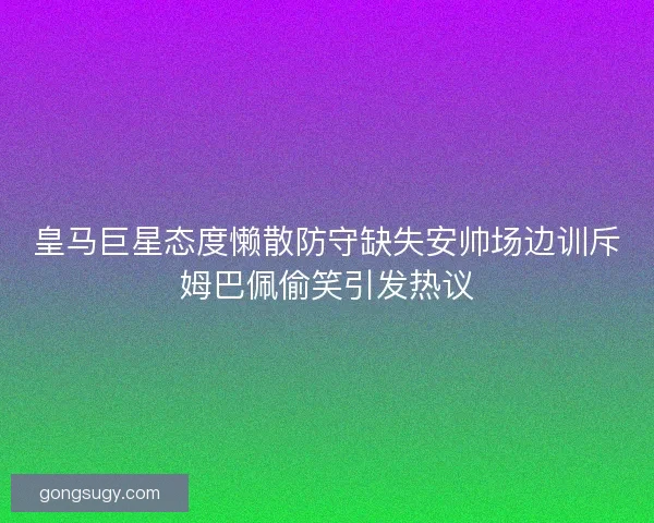 皇马巨星态度懒散防守缺失安帅场边训斥姆巴佩偷笑引发热议