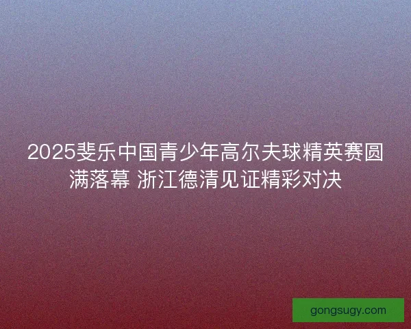 2025斐乐中国青少年高尔夫球精英赛圆满落幕 浙江德清见证精彩对决 2025斐乐中国青少年高尔夫球精英赛圆满落幕 浙江德清见证精彩对决