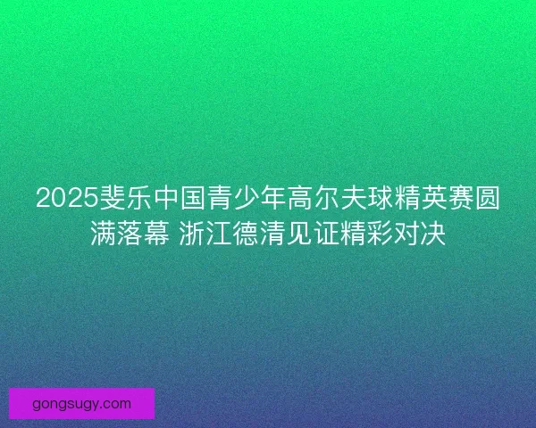 2025斐乐中国青少年高尔夫球精英赛圆满落幕 浙江德清见证精彩对决