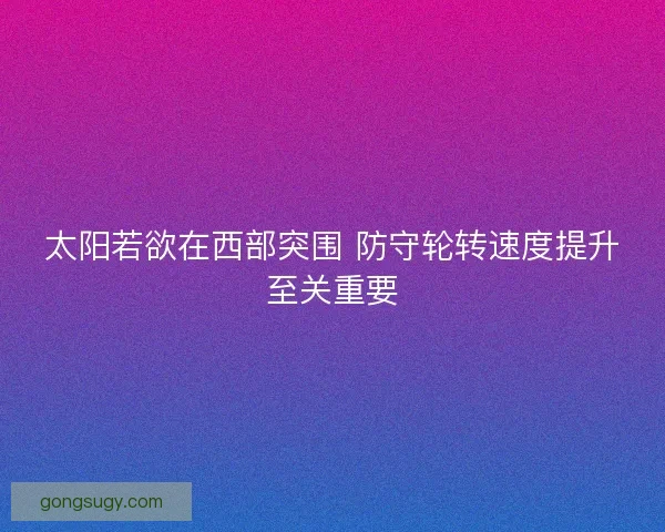 太阳若欲在西部突围 防守轮转速度提升至关重要 太阳若欲在西部突围 防守轮转速度提升至关重要