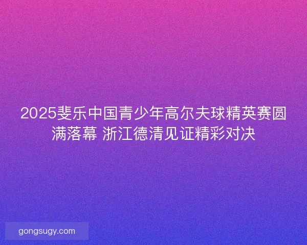 2025斐乐中国青少年高尔夫球精英赛圆满落幕 浙江德清见证精彩对决 2025斐乐中国青少年高尔夫球精英赛圆满落幕 浙江德清见证精彩对决