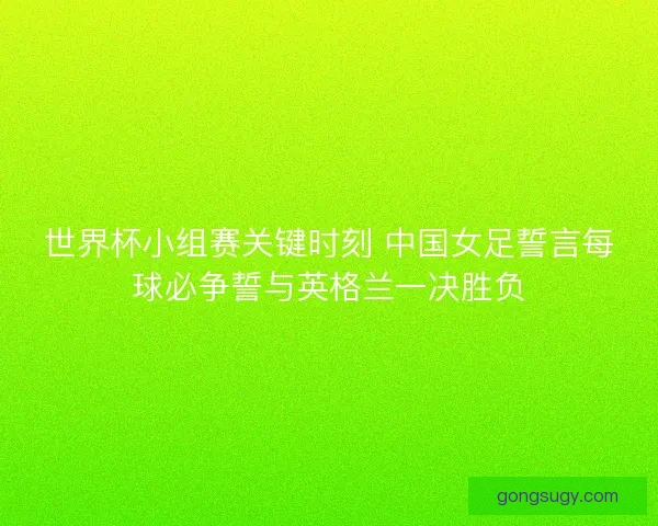 世界杯小组赛关键时刻 中国女足誓言每球必争誓与英格兰一决胜负 世界杯小组赛关键时刻 中国女足誓言每球必争誓与英格兰一决胜负