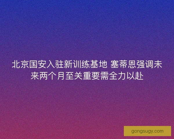 北京国安入驻新训练基地 塞蒂恩强调未来两个月至关重要需全力以赴 北京国安入驻新训练基地 塞蒂恩强调未来两个月至关重要需全力以赴