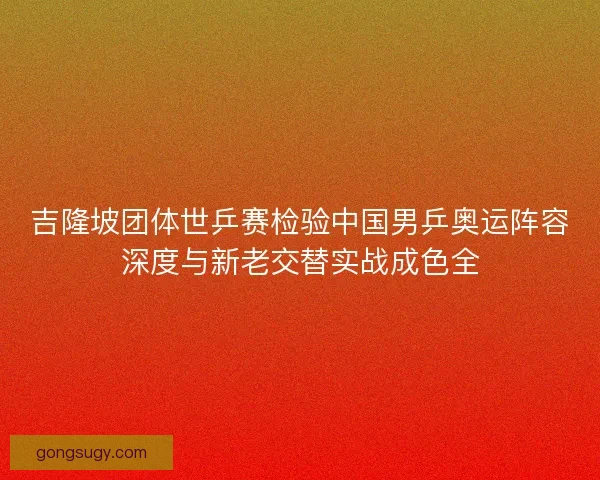 吉隆坡团体世乒赛检验中国男乒奥运阵容深度与新老交替实战成色全