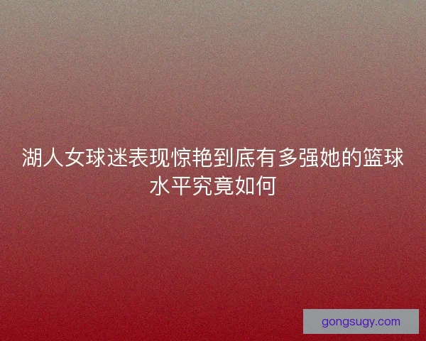 湖人女球迷表现惊艳到底有多强她的篮球水平究竟如何