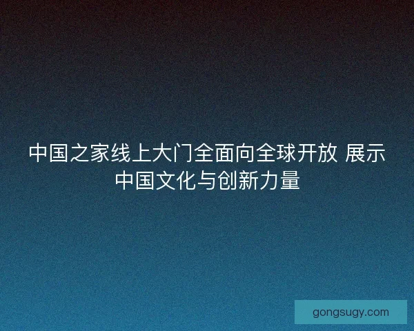 中国之家线上大门全面向全球开放 展示中国文化与创新力量 中国之家线上大门全面向全球开放 展示中国文化与创新力量