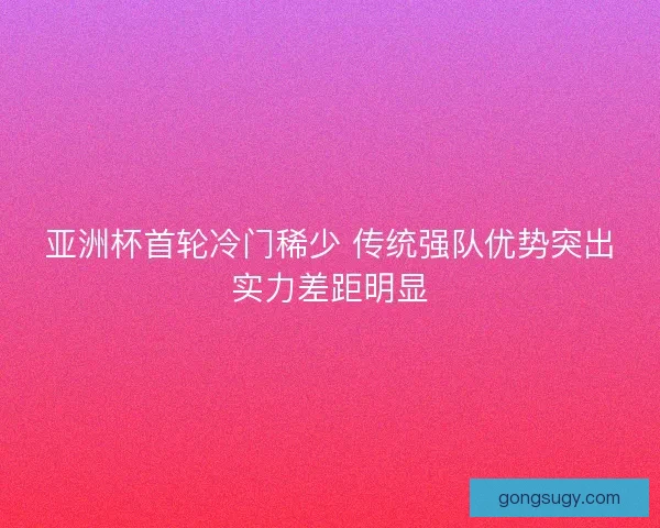 亚洲杯首轮冷门稀少 传统强队优势突出实力差距明显 亚洲杯首轮冷门稀少 传统强队优势突出实力差距明显